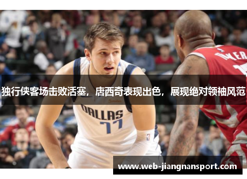 独行侠客场击败活塞，唐西奇表现出色，展现绝对领袖风范